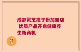 成都灵芝孢子粉加盟店 优质产品开启健康养生新商机