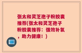 张太和灵芝孢子粉胶囊推荐(张太和灵芝孢子粉胶囊推荐：强效补氧，助力健康！)