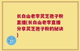 长白山老李灵芝孢子粉直播(长白山老李直播分享灵芝孢子粉的秘诀)