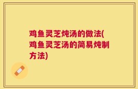 鸡鱼灵芝炖汤的做法(鸡鱼灵芝汤的简易炖制方法)