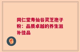 同仁堂寿仙谷灵芝孢子粉：品质卓越的养生滋补佳品