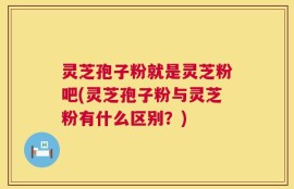 灵芝孢子粉就是灵芝粉吧(灵芝孢子粉与灵芝粉有什么区别？)