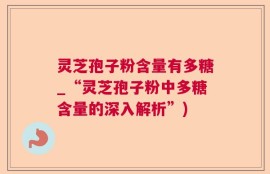 灵芝孢子粉含量有多糖_“灵芝孢子粉中多糖含量的深入解析”)