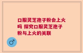 口服灵芝孢子粉会上火吗 探究口服灵芝孢子粉与上火的关联