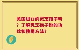 美国进口的灵芝孢子粉？了解灵芝孢子粉的功效和使用方法？