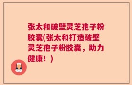 张太和破壁灵芝孢子粉胶囊(张太和打造破壁灵芝孢子粉胶囊，助力健康！)