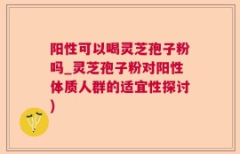 阳性可以喝灵芝孢子粉吗_灵芝孢子粉对阳性体质人群的适宜性探讨)
