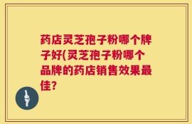 药店灵芝孢子粉哪个牌子好(灵芝孢子粉哪个品牌的药店销售效果最佳？