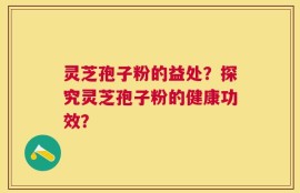 灵芝孢子粉的益处？探究灵芝孢子粉的健康功效？