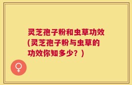 灵芝孢子粉和虫草功效(灵芝孢子粉与虫草的功效你知多少？)