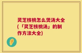 灵芝核桃怎么煲汤大全(「灵芝核桃汤」的制作方法大全)