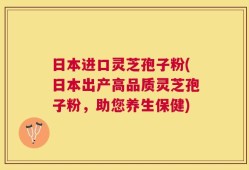 日本进口灵芝孢子粉(日本出产高品质灵芝孢子粉，助您养生保健)