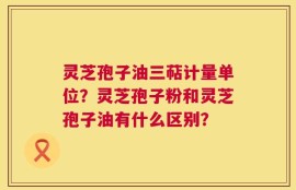 灵芝孢子油三萜计量单位？灵芝孢子粉和灵芝孢子油有什么区别？