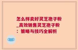 怎么样卖好灵芝孢子粉_高效销售灵芝孢子粉：策略与技巧全解析