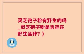 灵芝孢子粉有野生的吗_灵芝孢子粉是否存在野生品种？)