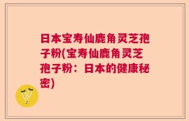 日本宝寿仙鹿角灵芝孢子粉(宝寿仙鹿角灵芝孢子粉：日本的健康秘密)