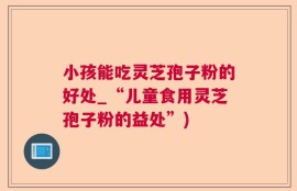 小孩能吃灵芝孢子粉的好处_“儿童食用灵芝孢子粉的益处”)