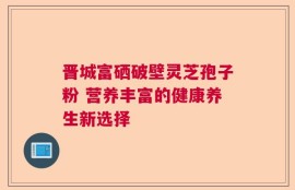 晋城富硒破壁灵芝孢子粉 营养丰富的健康养生新选择