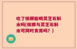 吃了槟榔能喝灵芝石斛水吗(槟榔与灵芝石斛水可同时食用吗？)