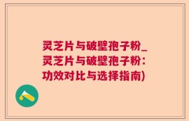 灵芝片与破壁孢子粉_灵芝片与破壁孢子粉：功效对比与选择指南)