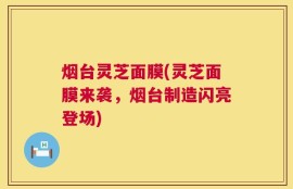 烟台灵芝面膜(灵芝面膜来袭，烟台制造闪亮登场)