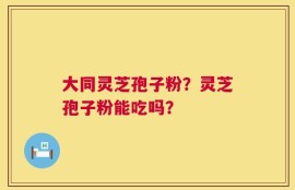大同灵芝孢子粉？灵芝孢子粉能吃吗？