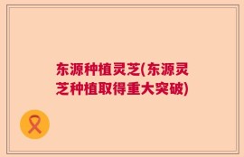 东源种植灵芝(东源灵芝种植取得重大突破)