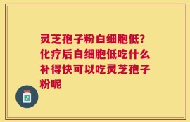 灵芝孢子粉白细胞低？化疗后白细胞低吃什么补得快可以吃灵芝孢子粉呢