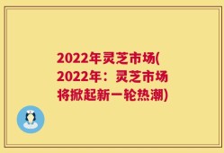 2022年灵芝市场(2022年：灵芝市场将掀起新一轮热潮)