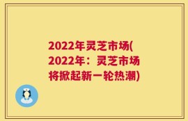 2022年灵芝市场(2022年：灵芝市场将掀起新一轮热潮)