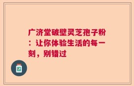 广济堂破壁灵芝孢子粉：让你体验生活的每一刻，别错过