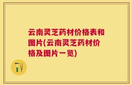 云南灵芝药材价格表和图片(云南灵芝药材价格及图片一览)
