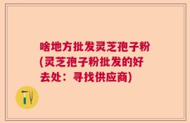 啥地方批发灵芝孢子粉(灵芝孢子粉批发的好去处：寻找供应商)