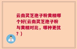 云南灵芝孢子粉黄精哪个好(云南灵芝孢子粉与黄精对比，哪种更优？)