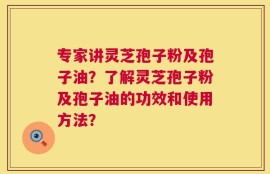 专家讲灵芝孢子粉及孢子油？了解灵芝孢子粉及孢子油的功效和使用方法？
