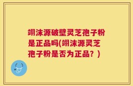 翊沫源破壁灵芝孢子粉是正品吗(翊沫源灵芝孢子粉是否为正品？)