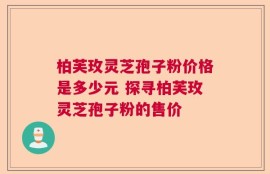 柏芙玫灵芝孢子粉价格是多少元 探寻柏芙玫灵芝孢子粉的售价