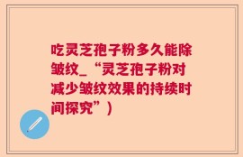 吃灵芝孢子粉多久能除皱纹_“灵芝孢子粉对减少皱纹效果的持续时间探究”)
