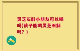 灵芝石斛小朋友可以喝吗(孩子能喝灵芝石斛吗？)