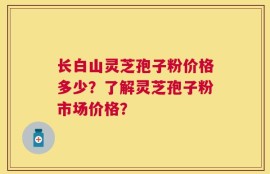 长白山灵芝孢子粉价格多少？了解灵芝孢子粉市场价格？