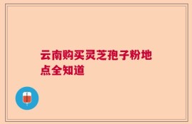 云南购买灵芝孢子粉地点全知道