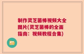 制作灵芝菌棒视频大全图片(灵芝菌棒的全面指南：视频教程合集)