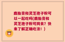 鹿胎膏和灵芝孢子粉可以一起吃吗(鹿胎膏和灵芝孢子粉可同食？快来了解正确吃法！)