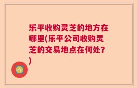 乐平收购灵芝的地方在哪里(乐平公司收购灵芝的交易地点在何处？)