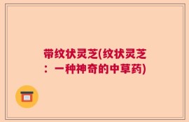 带纹状灵芝(纹状灵芝：一种神奇的中草药)
