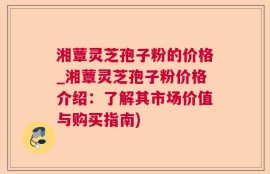 湘蕈灵芝孢子粉的价格_湘蕈灵芝孢子粉价格介绍：了解其市场价值与购买指南)