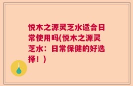 悦木之源灵芝水适合日常使用吗(悦木之源灵芝水：日常保健的好选择！)