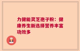 力健能灵芝孢子粉：健康养生新选择营养丰富功效多