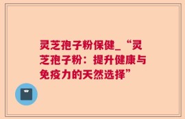 灵芝孢子粉保健_“灵芝孢子粉：提升健康与免疫力的天然选择”