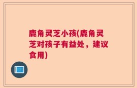 鹿角灵芝小孩(鹿角灵芝对孩子有益处，建议食用)